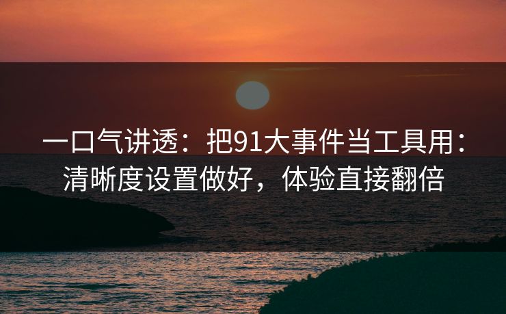 一口气讲透：把91大事件当工具用：清晰度设置做好，体验直接翻倍
