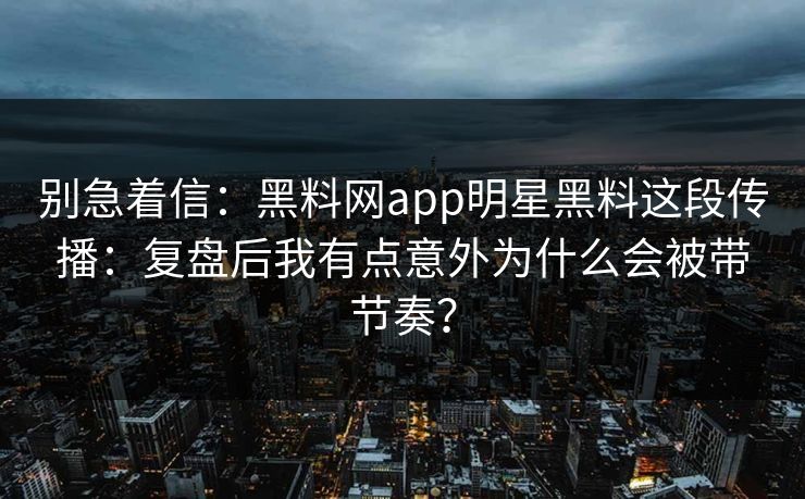 别急着信：黑料网app明星黑料这段传播：复盘后我有点意外为什么会被带节奏？