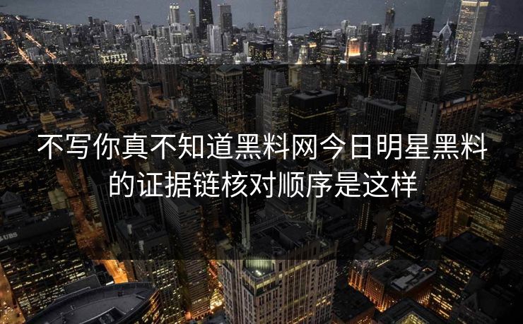 不写你真不知道黑料网今日明星黑料的证据链核对顺序是这样
