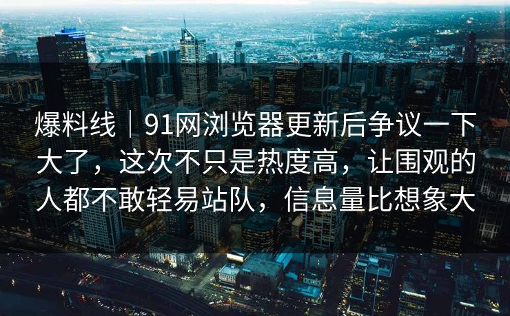 爆料线｜91网浏览器更新后争议一下大了，这次不只是热度高，让围观的人都不敢轻易站队，信息量比想象大